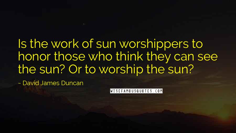 David James Duncan Quotes: Is the work of sun worshippers to honor those who think they can see the sun? Or to worship the sun?
