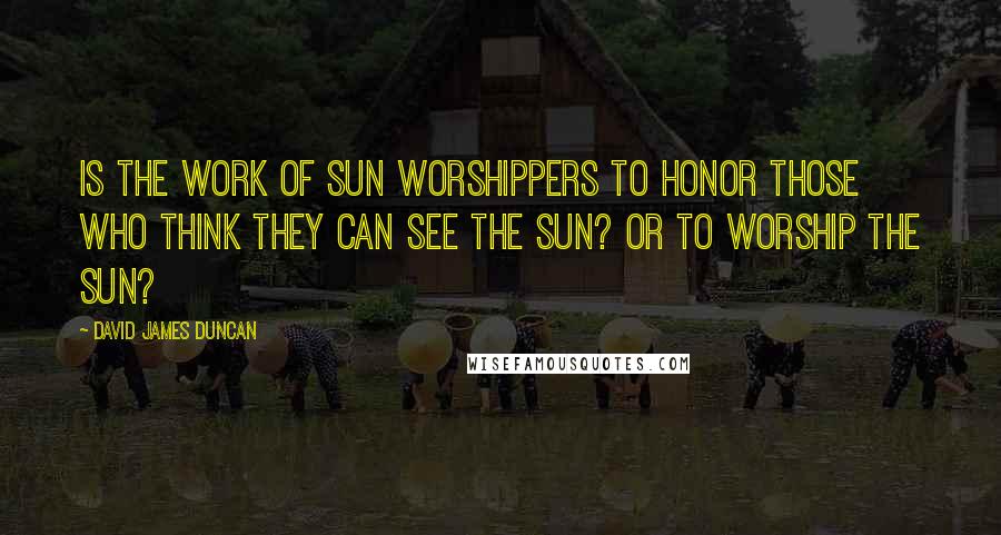 David James Duncan Quotes: Is the work of sun worshippers to honor those who think they can see the sun? Or to worship the sun?