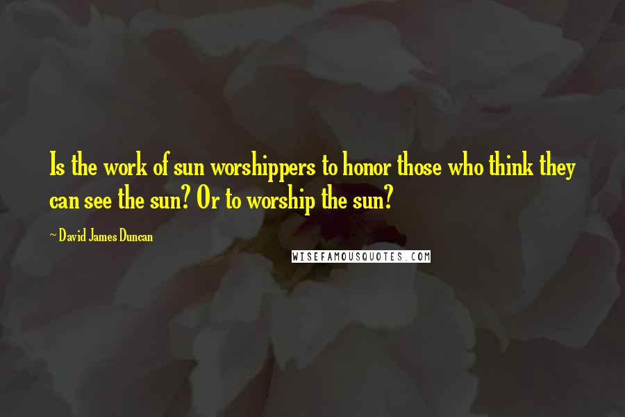 David James Duncan Quotes: Is the work of sun worshippers to honor those who think they can see the sun? Or to worship the sun?