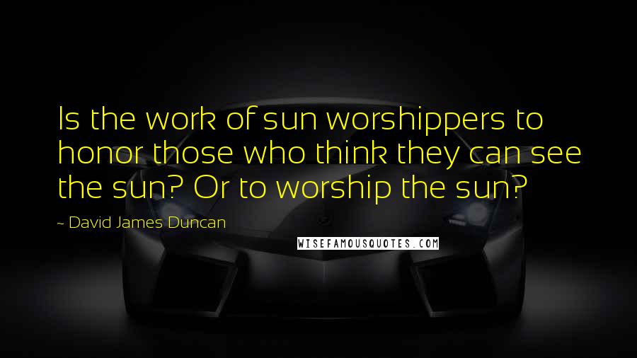 David James Duncan Quotes: Is the work of sun worshippers to honor those who think they can see the sun? Or to worship the sun?