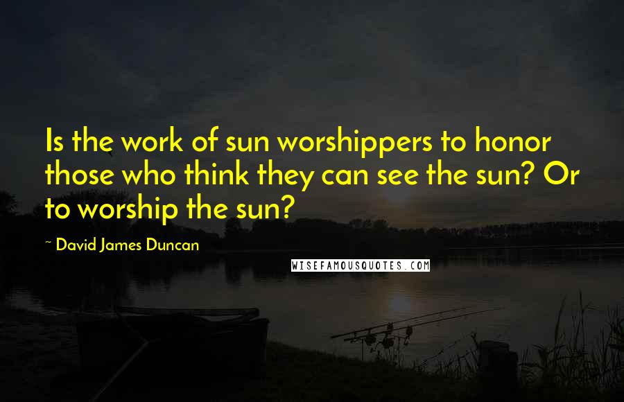 David James Duncan Quotes: Is the work of sun worshippers to honor those who think they can see the sun? Or to worship the sun?