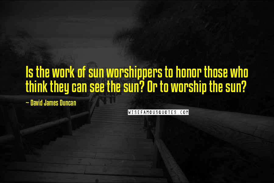 David James Duncan Quotes: Is the work of sun worshippers to honor those who think they can see the sun? Or to worship the sun?