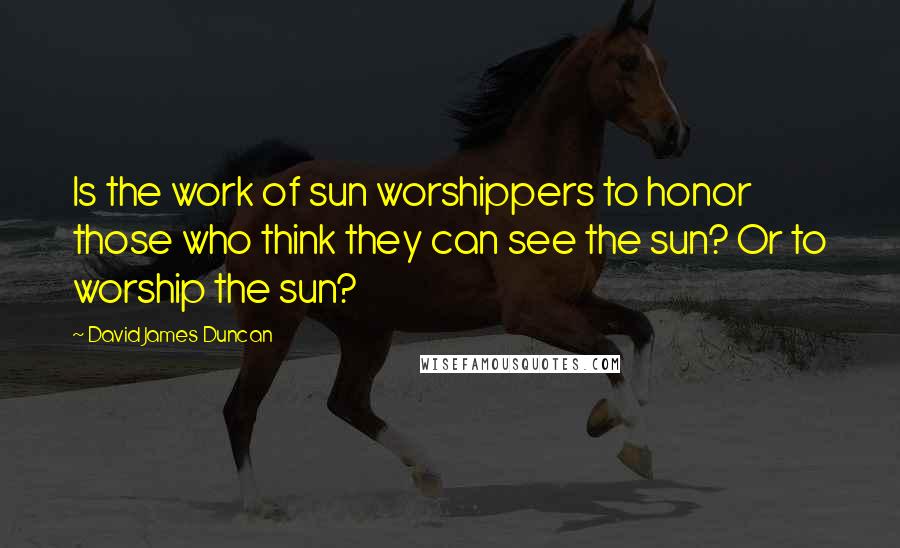 David James Duncan Quotes: Is the work of sun worshippers to honor those who think they can see the sun? Or to worship the sun?