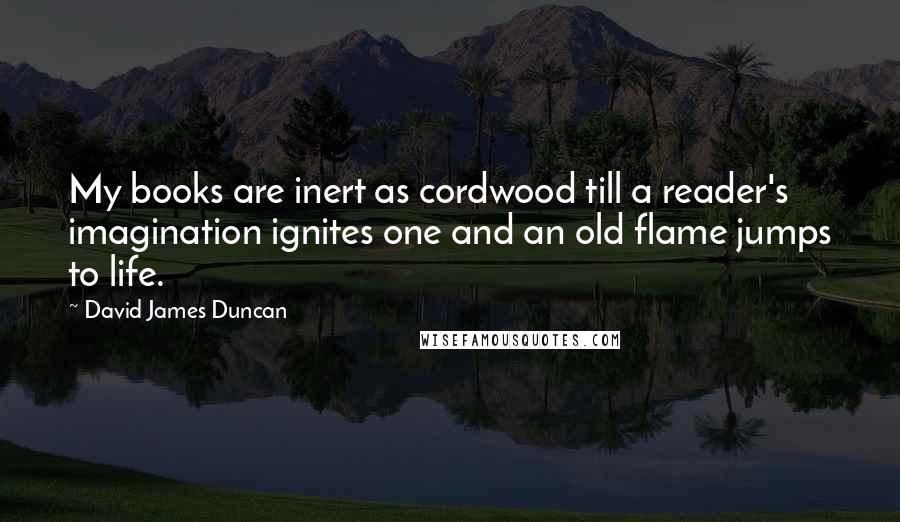David James Duncan Quotes: My books are inert as cordwood till a reader's imagination ignites one and an old flame jumps to life.