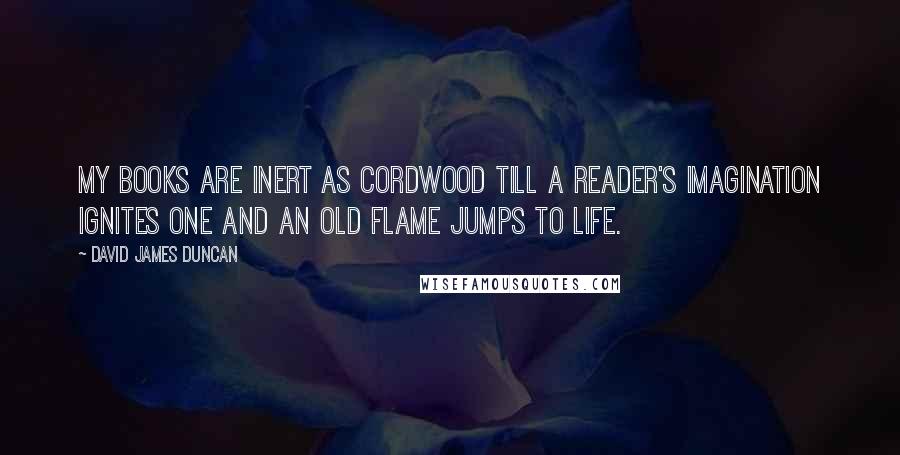 David James Duncan Quotes: My books are inert as cordwood till a reader's imagination ignites one and an old flame jumps to life.