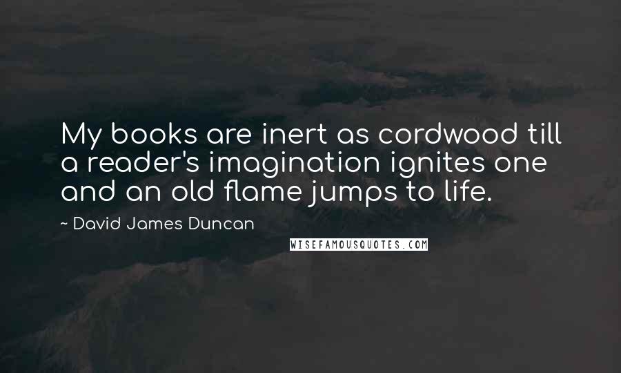 David James Duncan Quotes: My books are inert as cordwood till a reader's imagination ignites one and an old flame jumps to life.