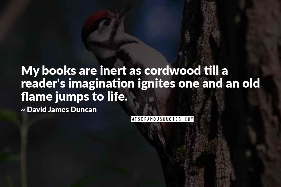 David James Duncan Quotes: My books are inert as cordwood till a reader's imagination ignites one and an old flame jumps to life.