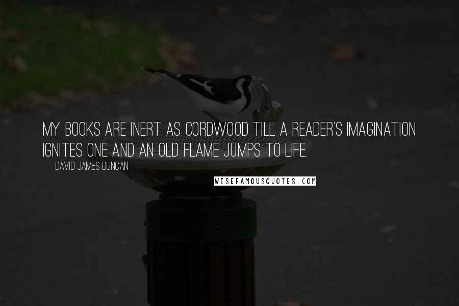 David James Duncan Quotes: My books are inert as cordwood till a reader's imagination ignites one and an old flame jumps to life.