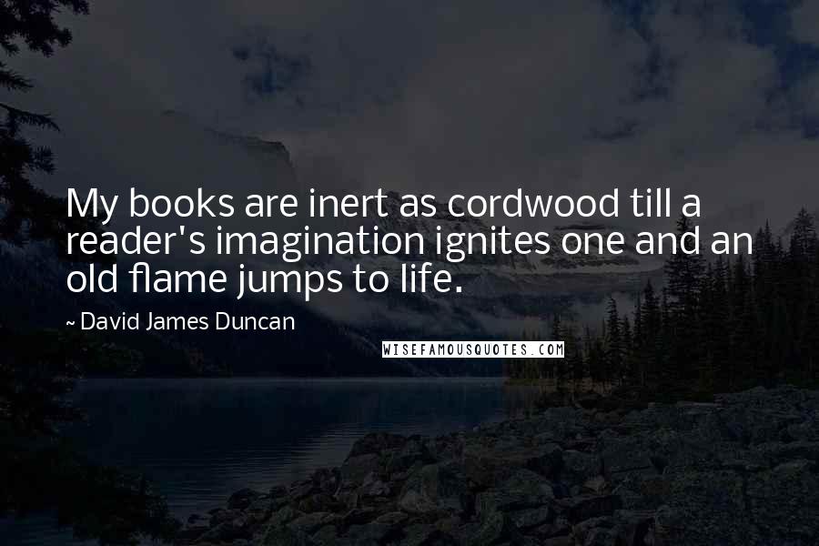 David James Duncan Quotes: My books are inert as cordwood till a reader's imagination ignites one and an old flame jumps to life.