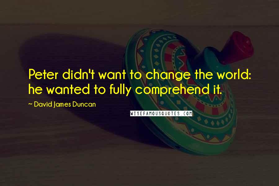 David James Duncan Quotes: Peter didn't want to change the world: he wanted to fully comprehend it.