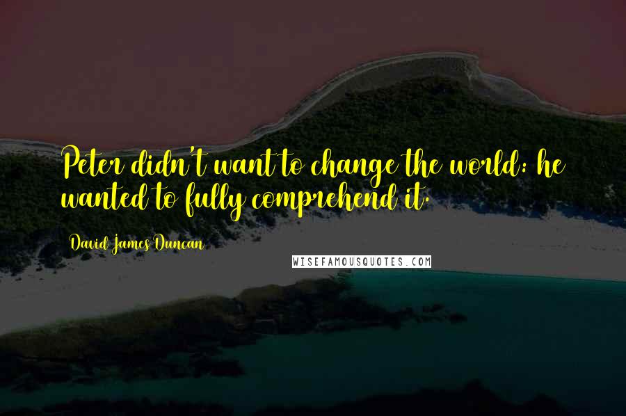 David James Duncan Quotes: Peter didn't want to change the world: he wanted to fully comprehend it.