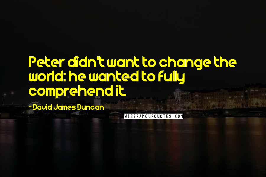 David James Duncan Quotes: Peter didn't want to change the world: he wanted to fully comprehend it.