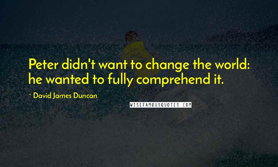 David James Duncan Quotes: Peter didn't want to change the world: he wanted to fully comprehend it.
