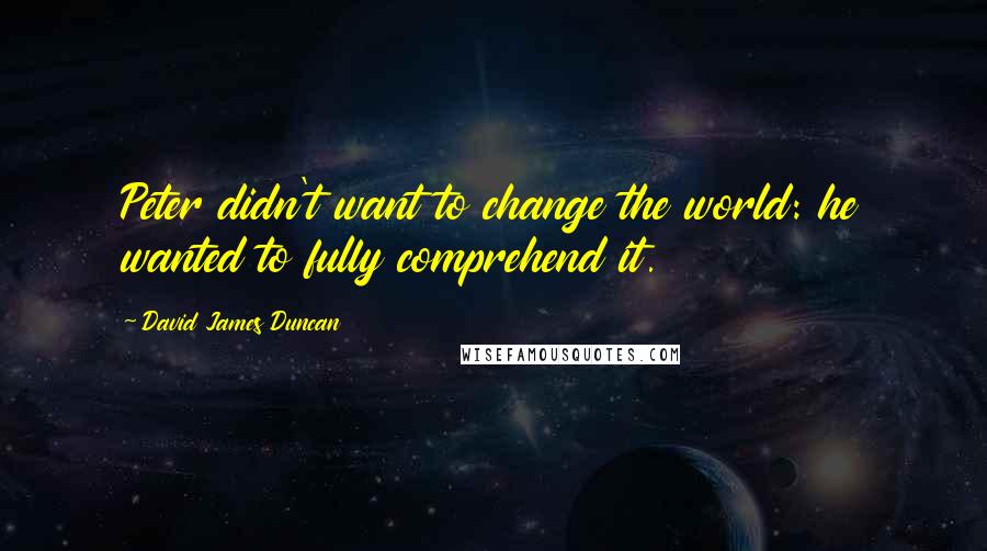 David James Duncan Quotes: Peter didn't want to change the world: he wanted to fully comprehend it.