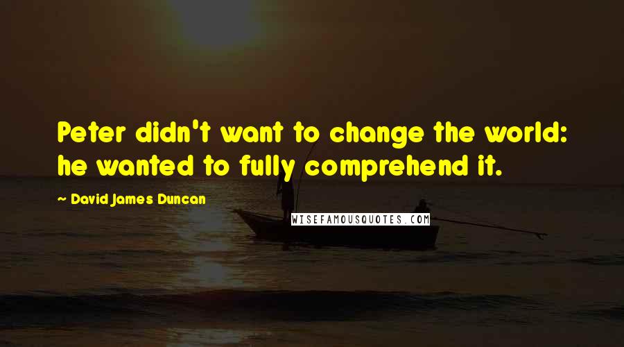 David James Duncan Quotes: Peter didn't want to change the world: he wanted to fully comprehend it.