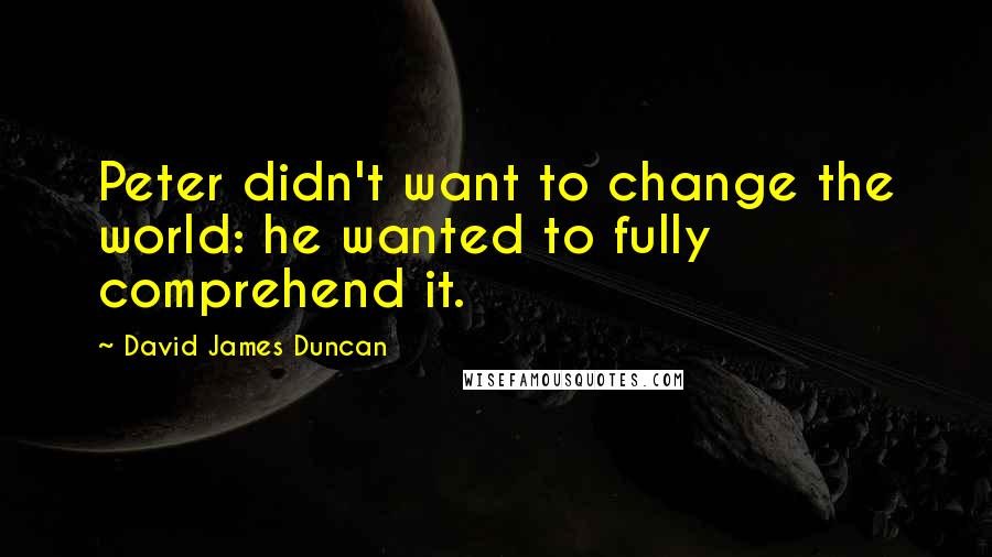 David James Duncan Quotes: Peter didn't want to change the world: he wanted to fully comprehend it.