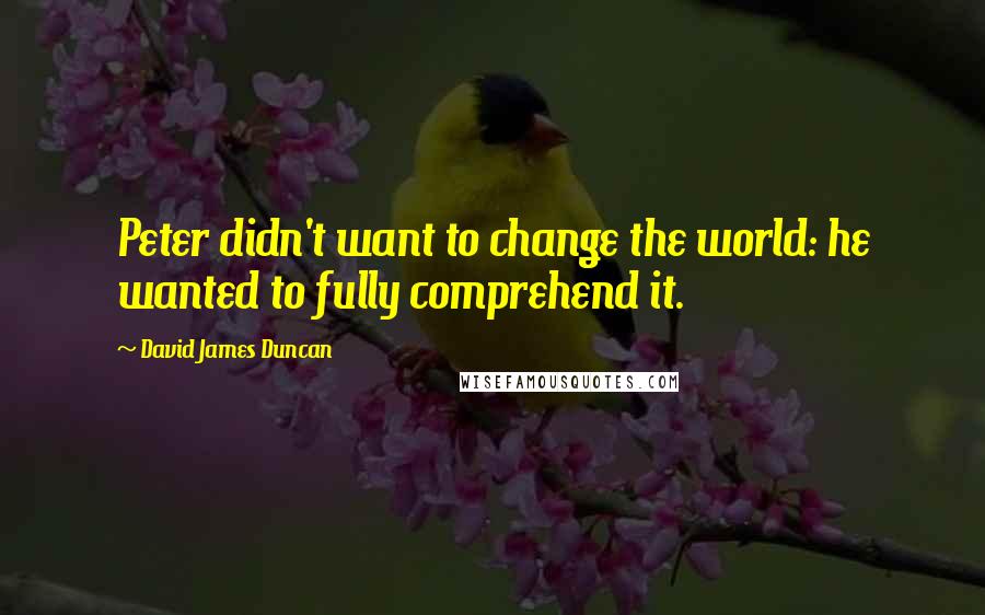 David James Duncan Quotes: Peter didn't want to change the world: he wanted to fully comprehend it.