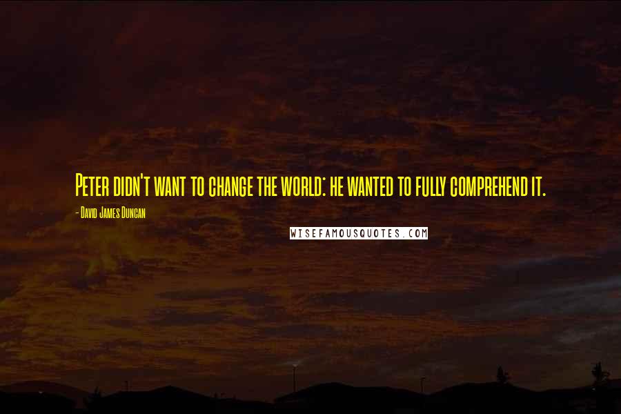 David James Duncan Quotes: Peter didn't want to change the world: he wanted to fully comprehend it.