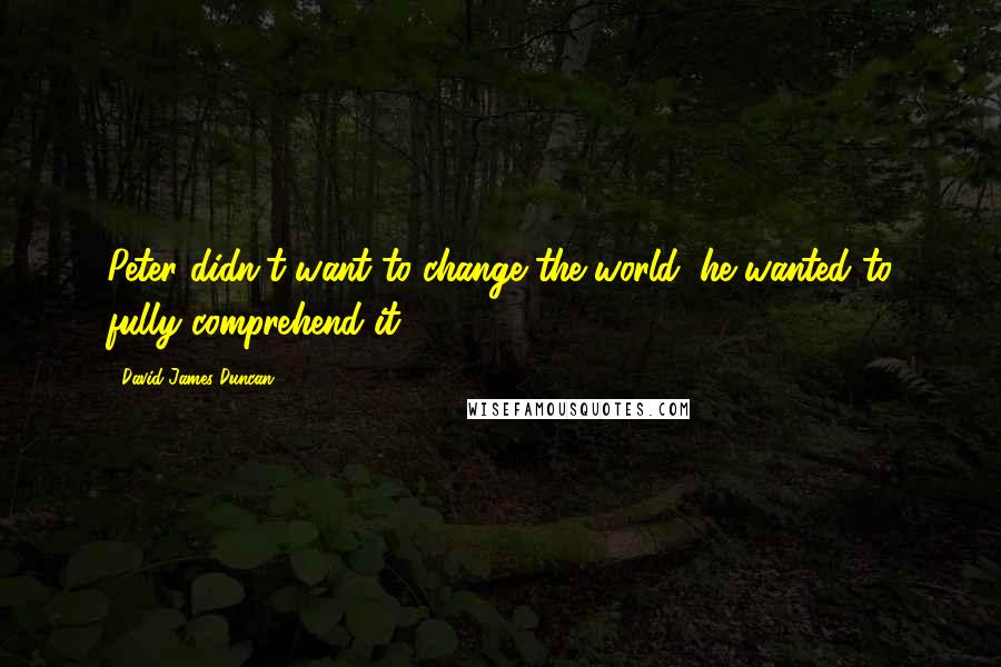 David James Duncan Quotes: Peter didn't want to change the world: he wanted to fully comprehend it.