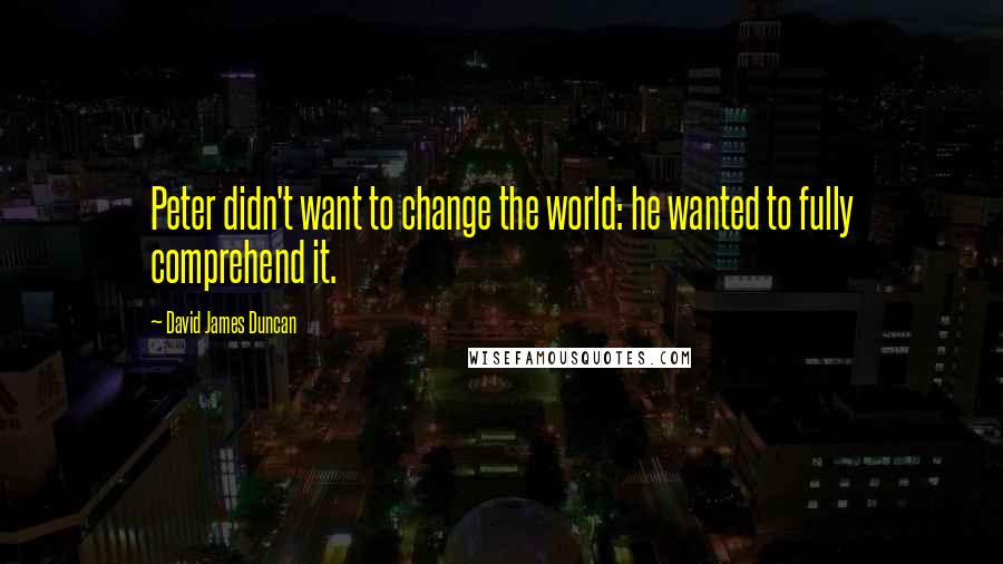 David James Duncan Quotes: Peter didn't want to change the world: he wanted to fully comprehend it.