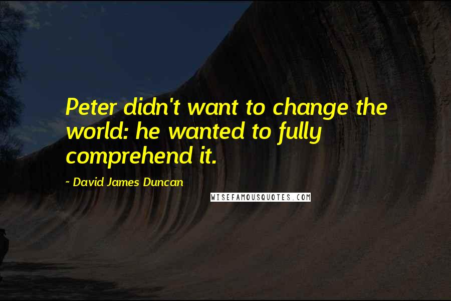 David James Duncan Quotes: Peter didn't want to change the world: he wanted to fully comprehend it.