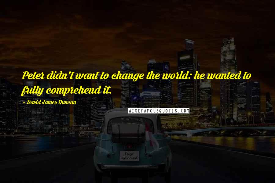 David James Duncan Quotes: Peter didn't want to change the world: he wanted to fully comprehend it.