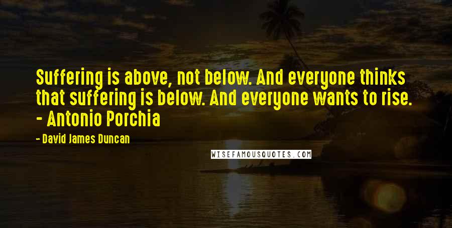 David James Duncan Quotes: Suffering is above, not below. And everyone thinks that suffering is below. And everyone wants to rise.  - Antonio Porchia