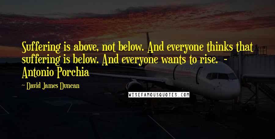 David James Duncan Quotes: Suffering is above, not below. And everyone thinks that suffering is below. And everyone wants to rise.  - Antonio Porchia