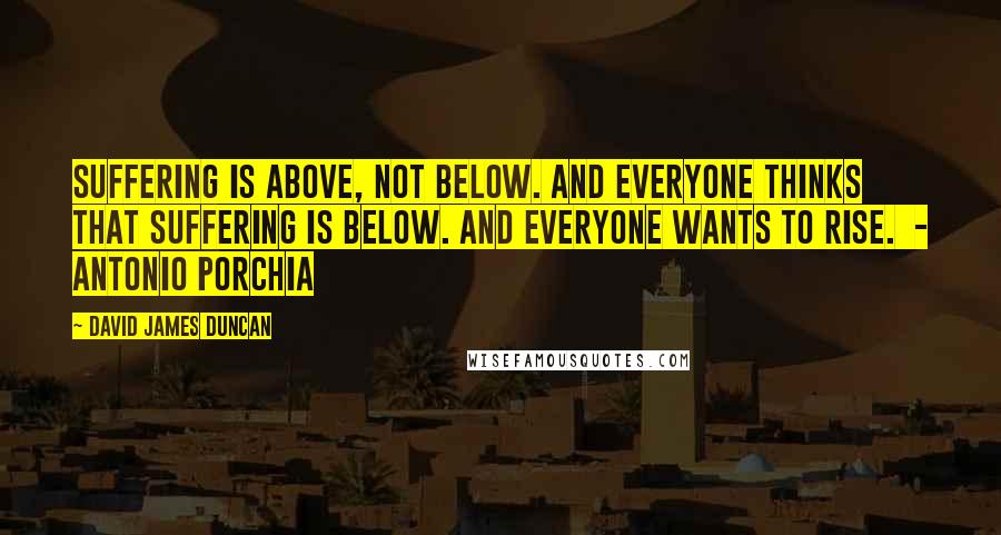 David James Duncan Quotes: Suffering is above, not below. And everyone thinks that suffering is below. And everyone wants to rise.  - Antonio Porchia