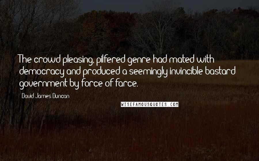 David James Duncan Quotes: The crowd-pleasing, pilfered genre had mated with democracy and produced a seemingly invincible bastard: government by force of farce.