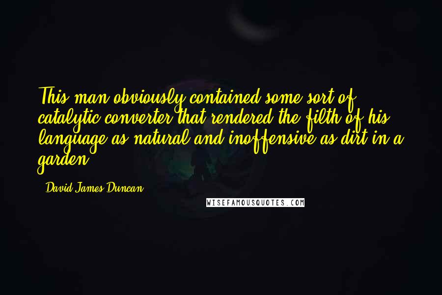 David James Duncan Quotes: This man obviously contained some sort of catalytic converter that rendered the filth of his language as natural and inoffensive as dirt in a garden.