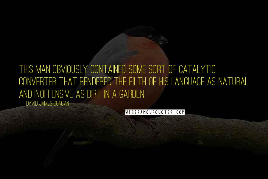 David James Duncan Quotes: This man obviously contained some sort of catalytic converter that rendered the filth of his language as natural and inoffensive as dirt in a garden.