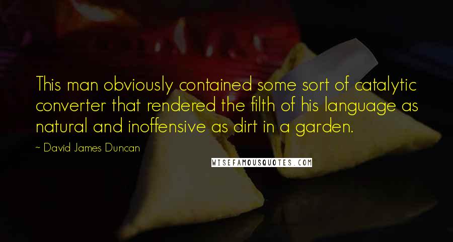 David James Duncan Quotes: This man obviously contained some sort of catalytic converter that rendered the filth of his language as natural and inoffensive as dirt in a garden.