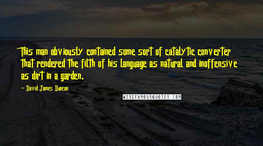 David James Duncan Quotes: This man obviously contained some sort of catalytic converter that rendered the filth of his language as natural and inoffensive as dirt in a garden.