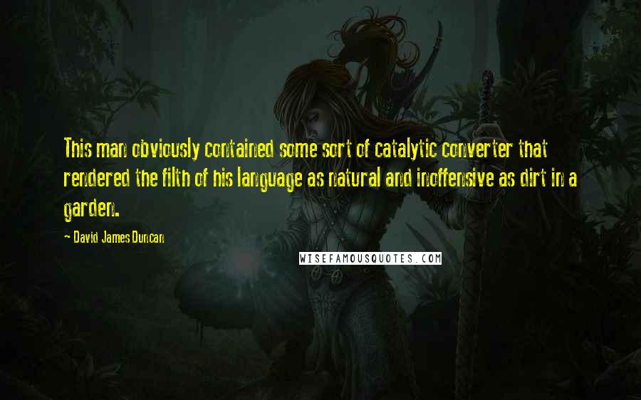 David James Duncan Quotes: This man obviously contained some sort of catalytic converter that rendered the filth of his language as natural and inoffensive as dirt in a garden.