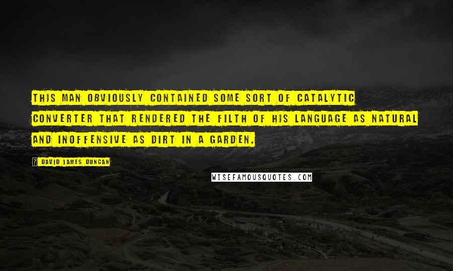 David James Duncan Quotes: This man obviously contained some sort of catalytic converter that rendered the filth of his language as natural and inoffensive as dirt in a garden.