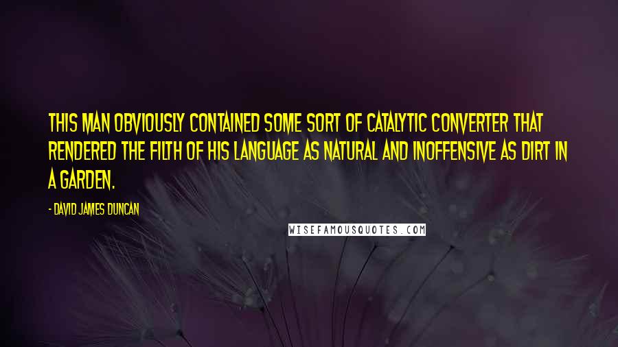 David James Duncan Quotes: This man obviously contained some sort of catalytic converter that rendered the filth of his language as natural and inoffensive as dirt in a garden.