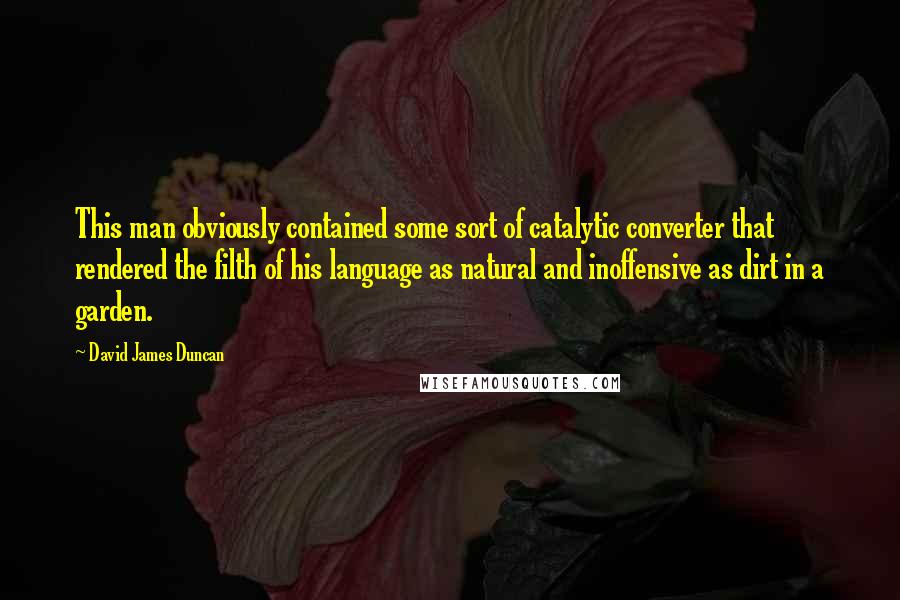 David James Duncan Quotes: This man obviously contained some sort of catalytic converter that rendered the filth of his language as natural and inoffensive as dirt in a garden.