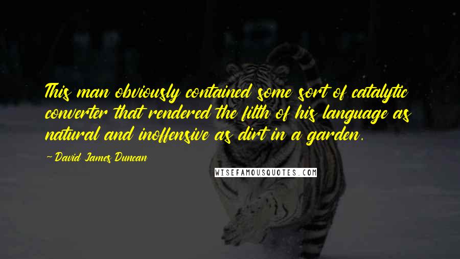 David James Duncan Quotes: This man obviously contained some sort of catalytic converter that rendered the filth of his language as natural and inoffensive as dirt in a garden.