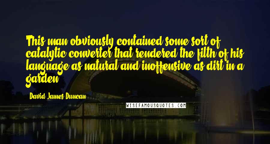 David James Duncan Quotes: This man obviously contained some sort of catalytic converter that rendered the filth of his language as natural and inoffensive as dirt in a garden.