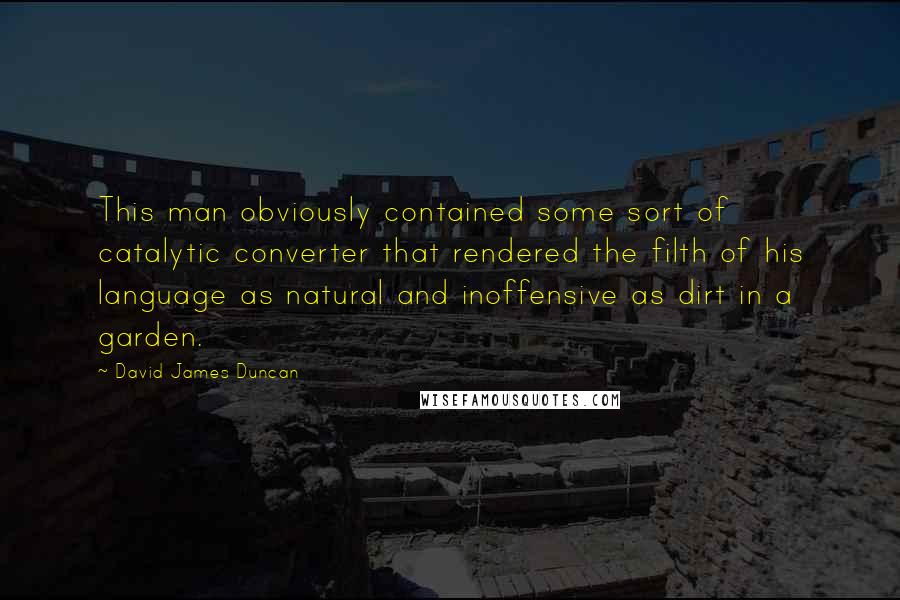 David James Duncan Quotes: This man obviously contained some sort of catalytic converter that rendered the filth of his language as natural and inoffensive as dirt in a garden.