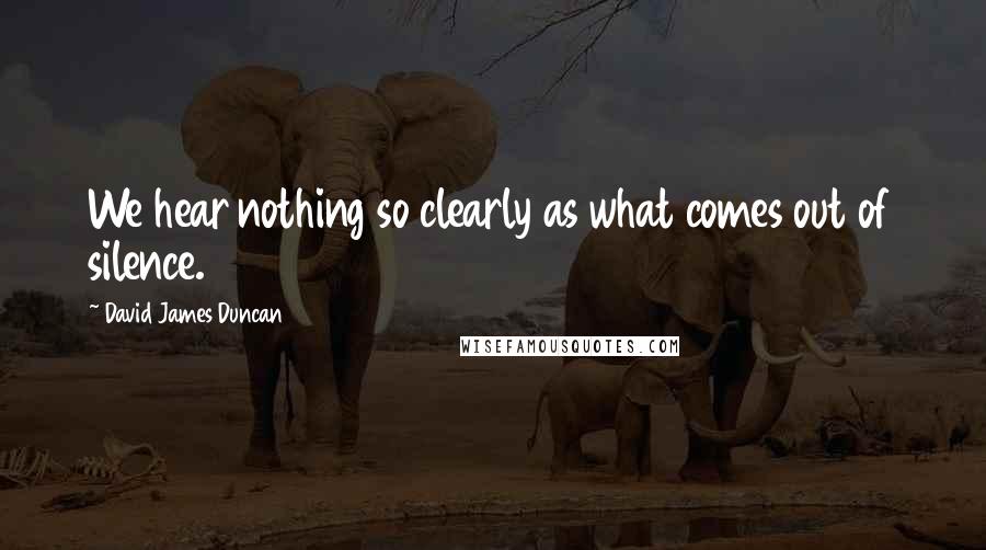 David James Duncan Quotes: We hear nothing so clearly as what comes out of silence.