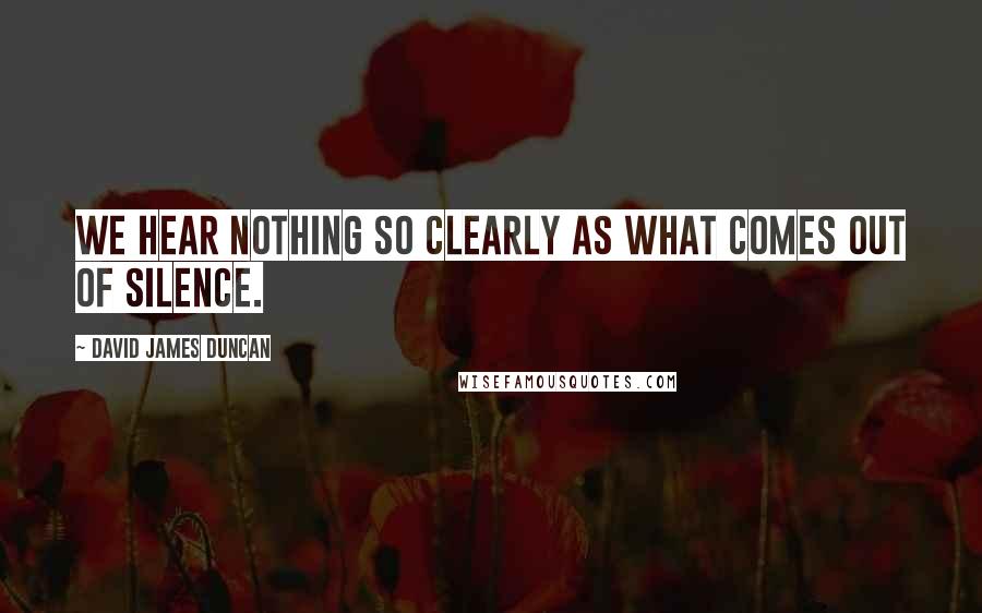 David James Duncan Quotes: We hear nothing so clearly as what comes out of silence.