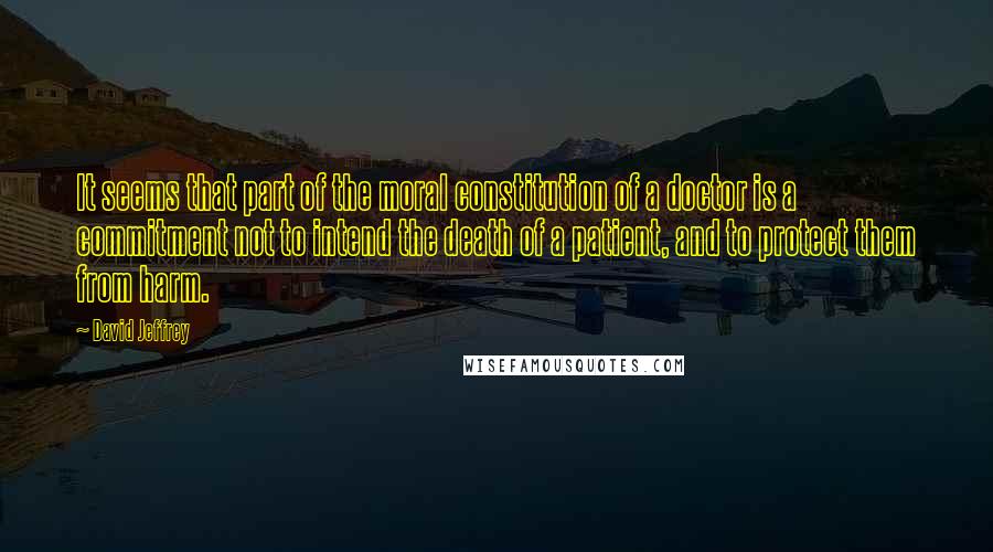 David Jeffrey Quotes: It seems that part of the moral constitution of a doctor is a commitment not to intend the death of a patient, and to protect them from harm.