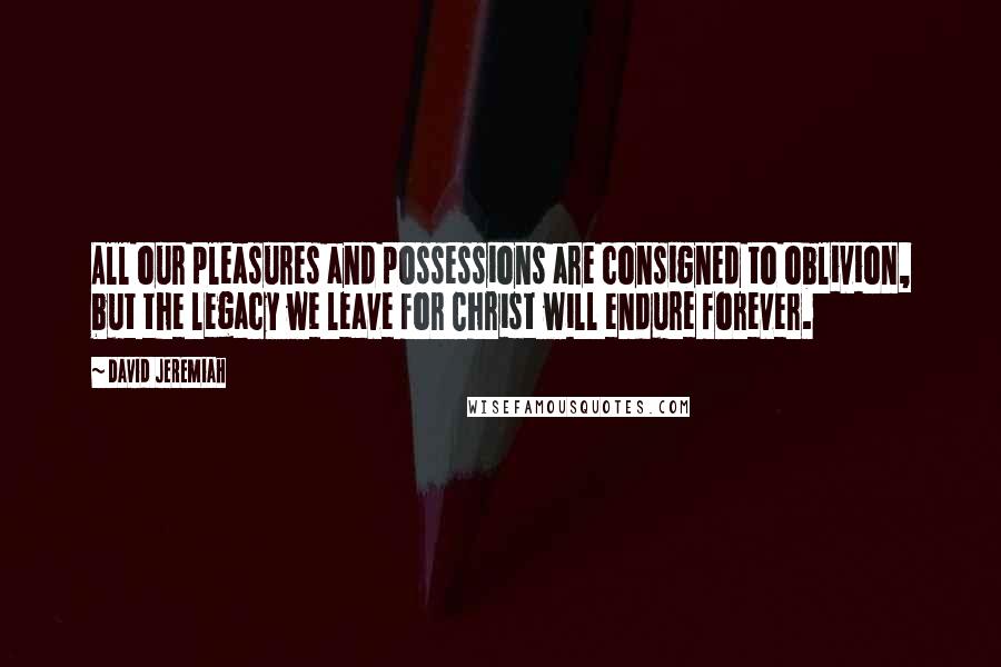 David Jeremiah Quotes: All our pleasures and possessions are consigned to oblivion, but the legacy we leave for Christ will endure forever.