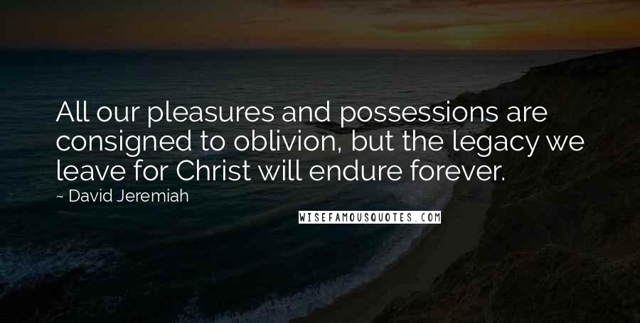 David Jeremiah Quotes: All our pleasures and possessions are consigned to oblivion, but the legacy we leave for Christ will endure forever.