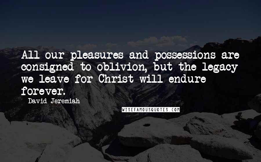 David Jeremiah Quotes: All our pleasures and possessions are consigned to oblivion, but the legacy we leave for Christ will endure forever.