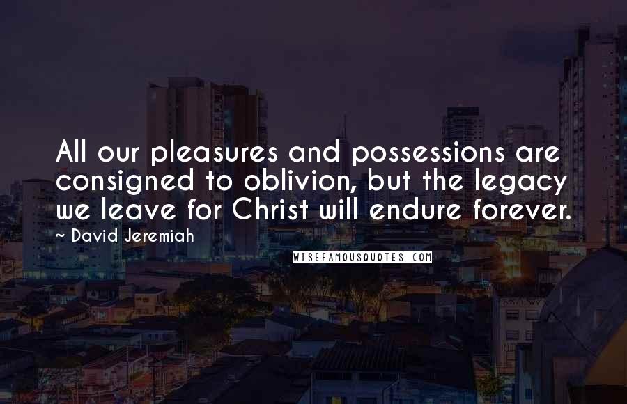 David Jeremiah Quotes: All our pleasures and possessions are consigned to oblivion, but the legacy we leave for Christ will endure forever.