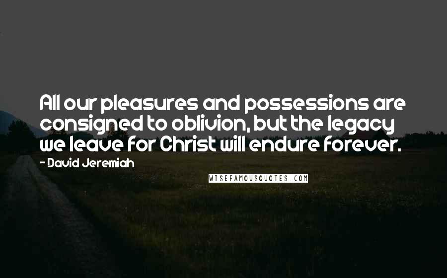 David Jeremiah Quotes: All our pleasures and possessions are consigned to oblivion, but the legacy we leave for Christ will endure forever.