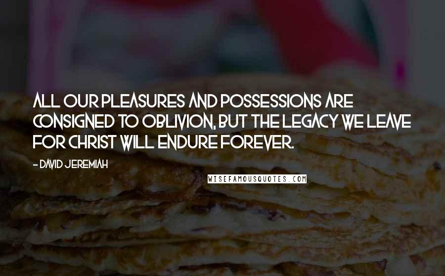 David Jeremiah Quotes: All our pleasures and possessions are consigned to oblivion, but the legacy we leave for Christ will endure forever.